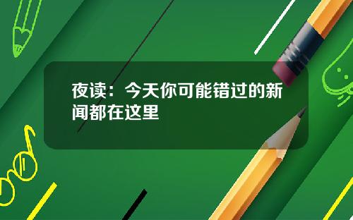 夜读：今天你可能错过的新闻都在这里