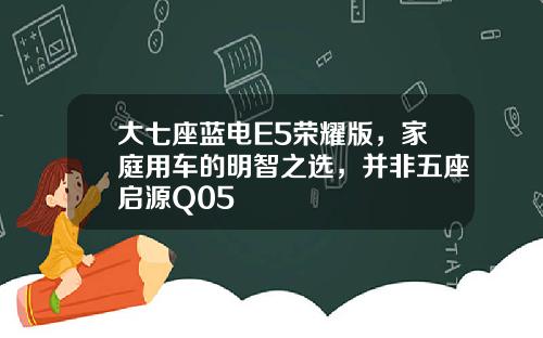 大七座蓝电E5荣耀版，家庭用车的明智之选，并非五座启源Q05