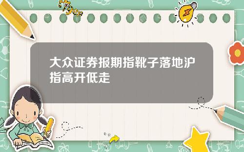 大众证券报期指靴子落地沪指高开低走