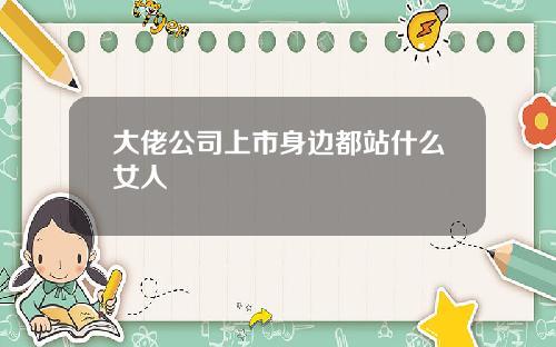 大佬公司上市身边都站什么女人