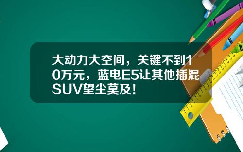 大动力大空间，关键不到10万元，蓝电E5让其他插混SUV望尘莫及！