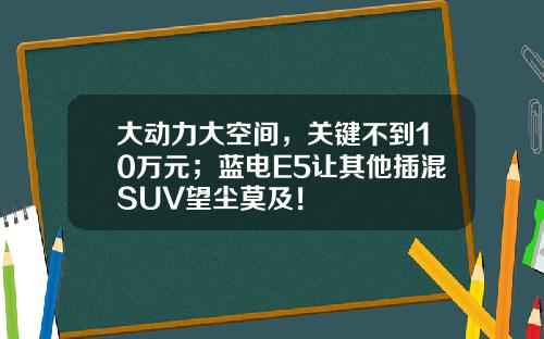 大动力大空间，关键不到10万元；蓝电E5让其他插混SUV望尘莫及！