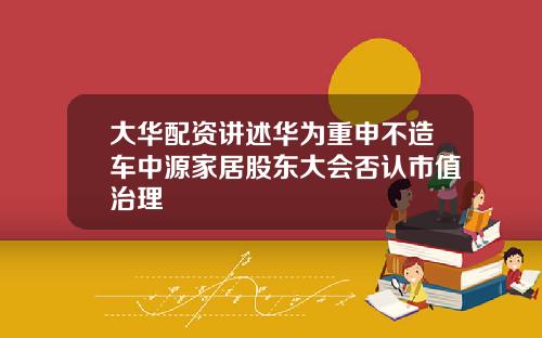 大华配资讲述华为重申不造车中源家居股东大会否认市值治理