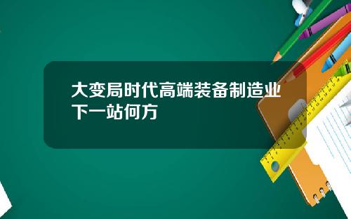 大变局时代高端装备制造业下一站何方