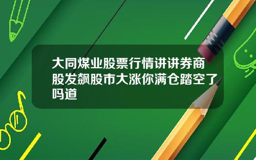 大同煤业股票行情讲讲券商股发飙股市大涨你满仓踏空了吗道