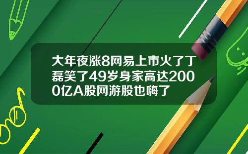 大年夜涨8网易上市火了丁磊笑了49岁身家高达2000亿A股网游股也嗨了