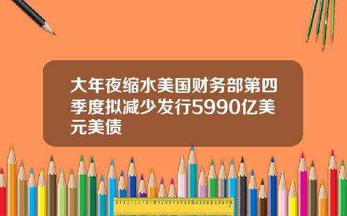 大年夜缩水美国财务部第四季度拟减少发行5990亿美元美债
