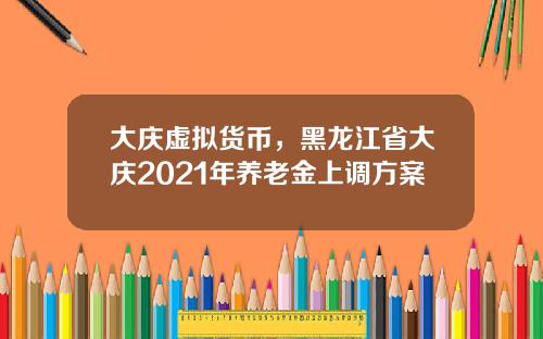 大庆虚拟货币，黑龙江省大庆2021年养老金上调方案