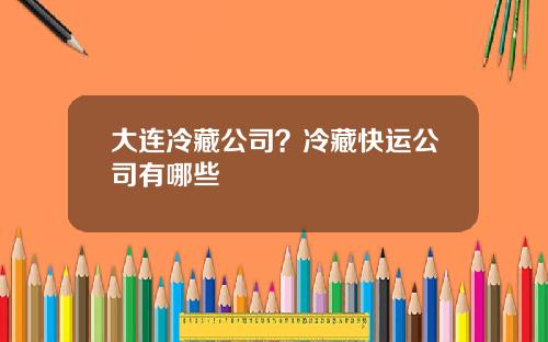 大连冷藏公司？冷藏快运公司有哪些