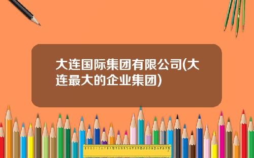 大连国际集团有限公司(大连最大的企业集团)