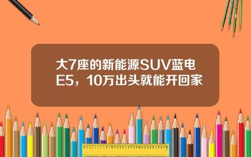 大7座的新能源SUV蓝电E5，10万出头就能开回家