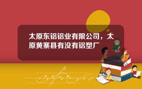 太原东铝铝业有限公司，太原黄寨县有没有铝塑厂