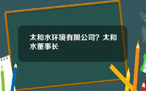 太和水环境有限公司？太和水董事长