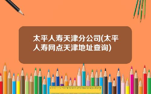 太平人寿天津分公司(太平人寿网点天津地址查询)