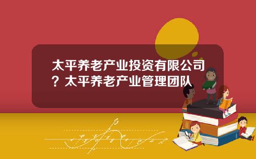 太平养老产业投资有限公司？太平养老产业管理团队