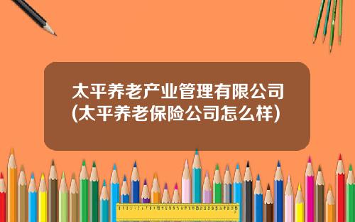 太平养老产业管理有限公司(太平养老保险公司怎么样)