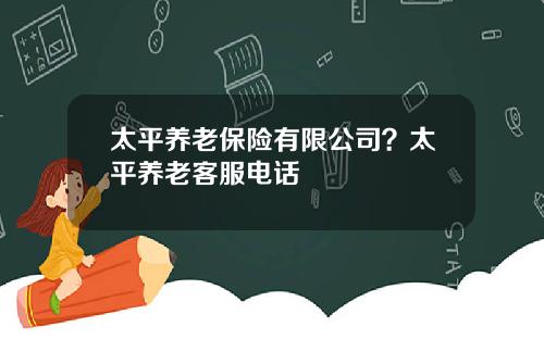太平养老保险有限公司？太平养老客服电话