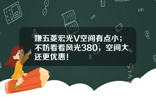 嫌五菱宏光V空间有点小；不妨看看风光380，空间大还更优惠！