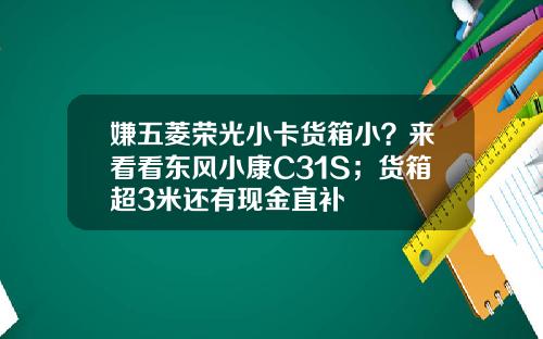 嫌五菱荣光小卡货箱小？来看看东风小康C31S；货箱超3米还有现金直补