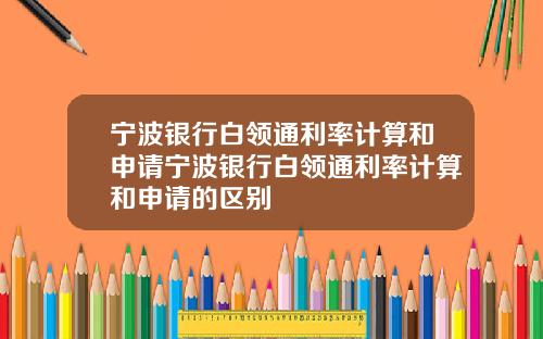宁波银行白领通利率计算和申请宁波银行白领通利率计算和申请的区别