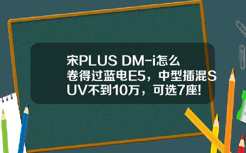 宋PLUS DM-i怎么卷得过蓝电E5，中型插混SUV不到10万，可选7座!