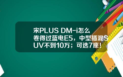 宋PLUS DM-i怎么卷得过蓝电E5，中型插混SUV不到10万；可选7座！
