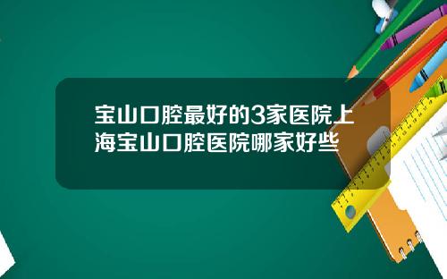 宝山口腔最好的3家医院上海宝山口腔医院哪家好些