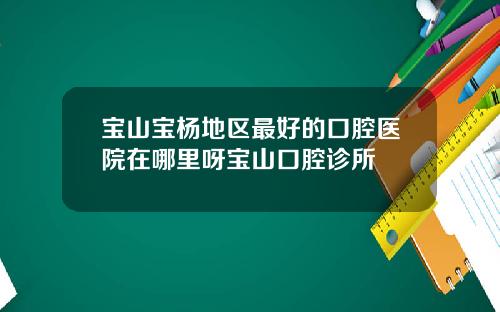 宝山宝杨地区最好的口腔医院在哪里呀宝山口腔诊所