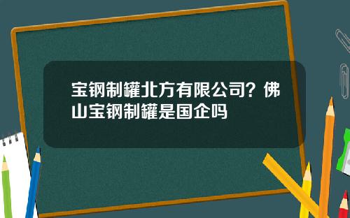 宝钢制罐北方有限公司？佛山宝钢制罐是国企吗