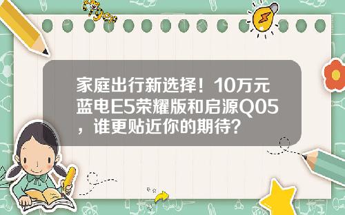 家庭出行新选择！10万元蓝电E5荣耀版和启源Q05，谁更贴近你的期待？