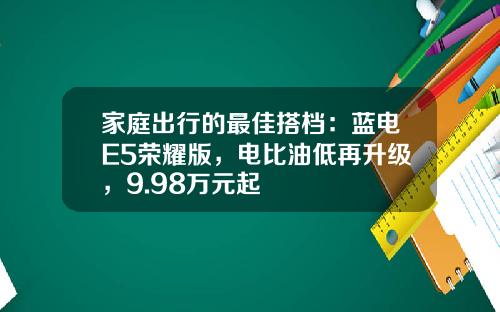 家庭出行的最佳搭档：蓝电E5荣耀版，电比油低再升级，9.98万元起
