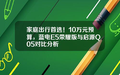 家庭出行首选！10万元预算，蓝电E5荣耀版与启源Q05对比分析