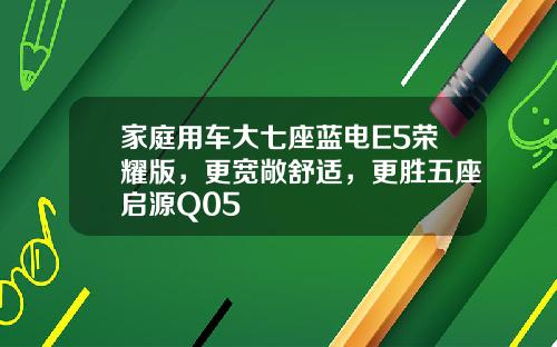 家庭用车大七座蓝电E5荣耀版，更宽敞舒适，更胜五座启源Q05