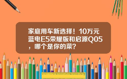 家庭用车新选择！10万元蓝电E5荣耀版和启源Q05，哪个是你的菜？