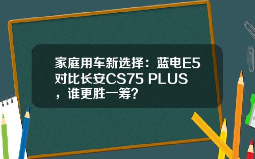 家庭用车新选择：蓝电E5对比长安CS75 PLUS，谁更胜一筹？