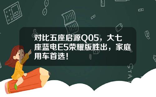 对比五座启源Q05，大七座蓝电E5荣耀版胜出，家庭用车首选！