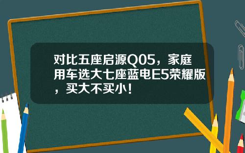 对比五座启源Q05，家庭用车选大七座蓝电E5荣耀版，买大不买小！