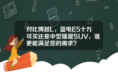 对比博越L，蓝电E5十万可买还是中型插混SUV，谁更能满足您的需求？