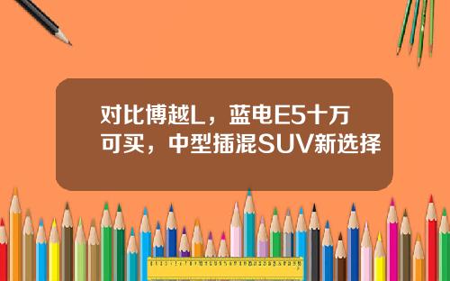 对比博越L，蓝电E5十万可买，中型插混SUV新选择
