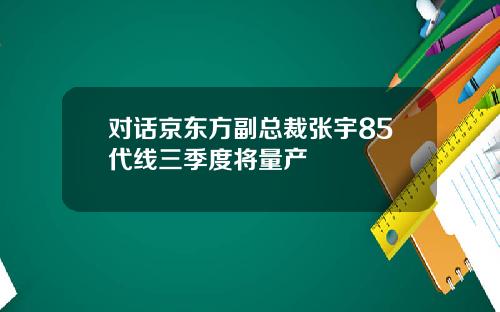 对话京东方副总裁张宇85代线三季度将量产