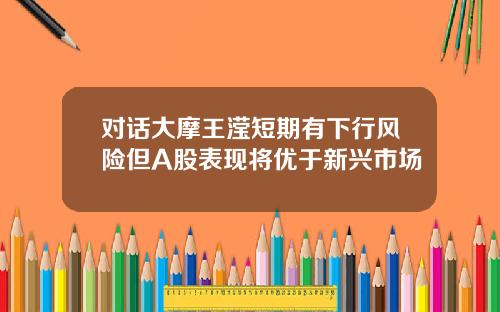 对话大摩王滢短期有下行风险但A股表现将优于新兴市场