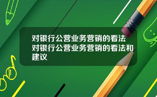 对银行公营业务营销的看法对银行公营业务营销的看法和建议