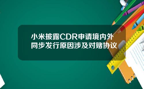 小米披露CDR申请境内外同步发行原因涉及对赌协议