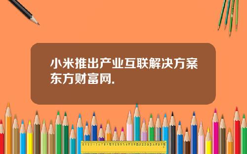 小米推出产业互联解决方案东方财富网.