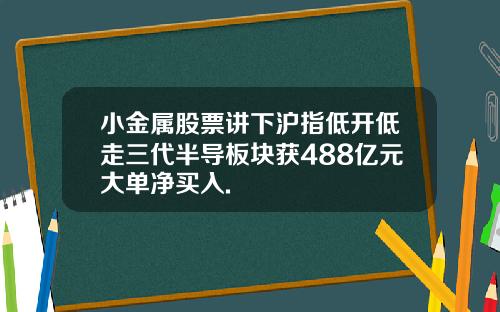 小金属股票讲下沪指低开低走三代半导板块获488亿元大单净买入.