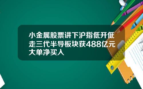 小金属股票讲下沪指低开低走三代半导板块获488亿元大单净买入