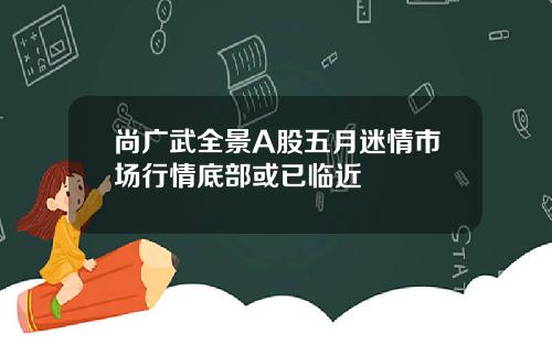 尚广武全景A股五月迷情市场行情底部或已临近