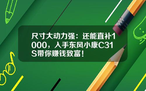 尺寸大动力强：还能直补1000，入手东风小康C31S带你赚钱致富！