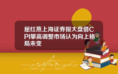 屈红燕上海证券报大盘借CPI攀高调整市场认为向上格局未变