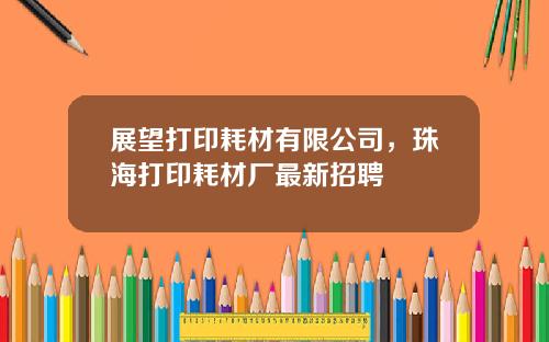 展望打印耗材有限公司，珠海打印耗材厂最新招聘